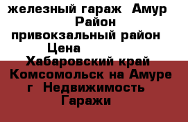 железный гараж “Амур-2“ › Район ­ привокзальный район › Цена ­ 80 000 - Хабаровский край, Комсомольск-на-Амуре г. Недвижимость » Гаражи   